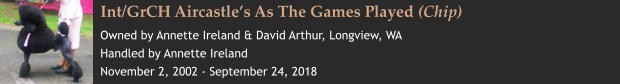 Int/GrCH Aircastle’s As The Games Played (Chip) Owned by Annette Ireland & David Arthur, Longview, WA Handled by Annette Ireland November 2, 2002 - September 24, 2018
